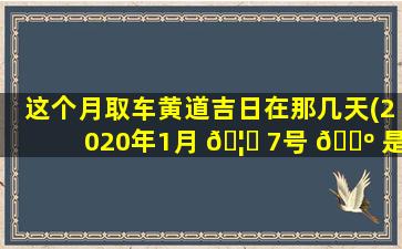 这个月取车黄道吉日在那几天(2020年1月 🦈 7号 🌺 是否黄道吉日)